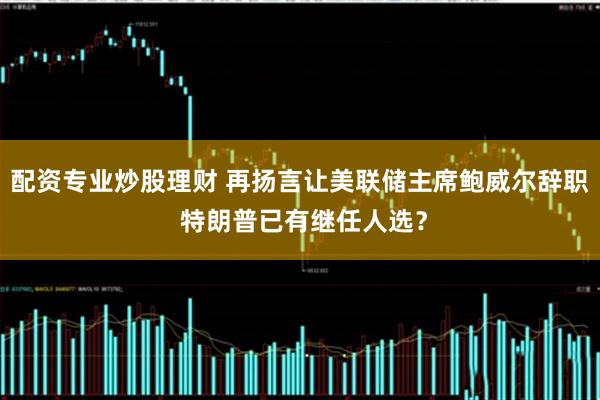 配资专业炒股理财 再扬言让美联储主席鲍威尔辞职 特朗普已有继任人选？