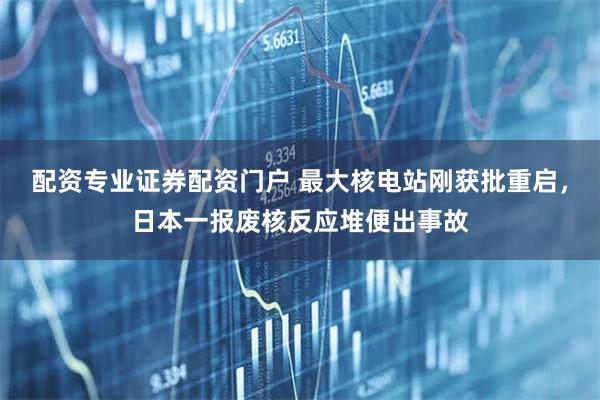 配资专业证券配资门户 最大核电站刚获批重启，日本一报废核反应堆便出事故